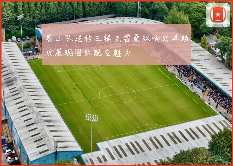 泰山队逆转三镇克雷桑双响刘洋助攻展现团队配合魅力