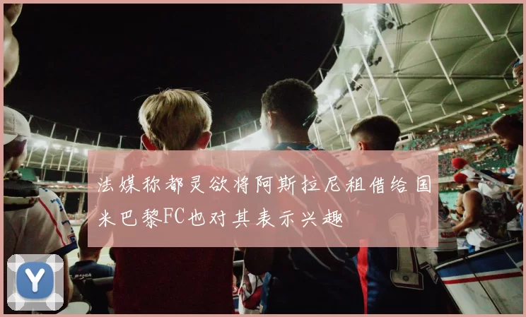 法媒称都灵欲将阿斯拉尼租借给国米巴黎FC也对其表示兴趣