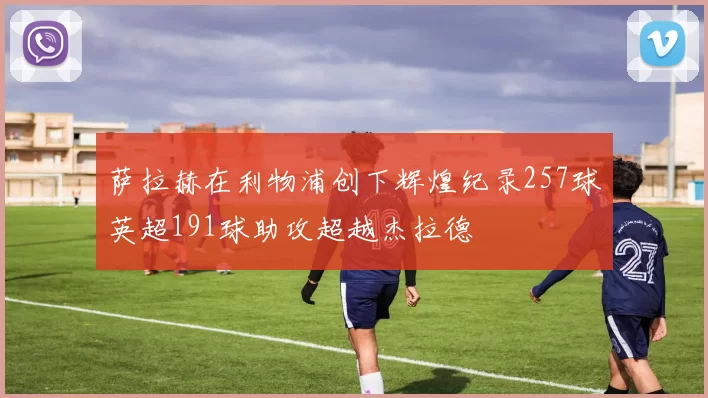 萨拉赫在利物浦创下辉煌纪录257球英超191球助攻超越杰拉德