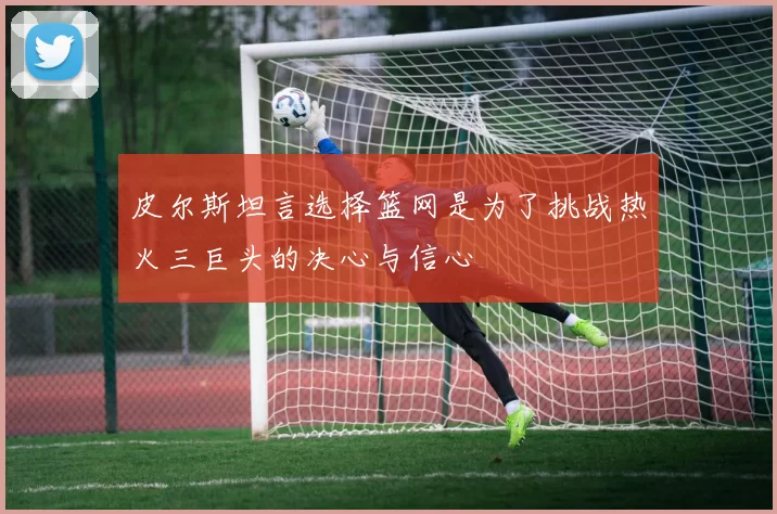 皮尔斯坦言选择篮网是为了挑战热火三巨头的决心与信心