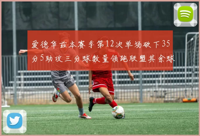 爱德华兹本赛季第12次单场砍下35分5助攻三分球数量领跑联盟其余球员最多仅8次
