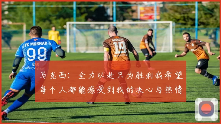 马克西：全力以赴只为胜利我希望每个人都能感受到我的决心与热情