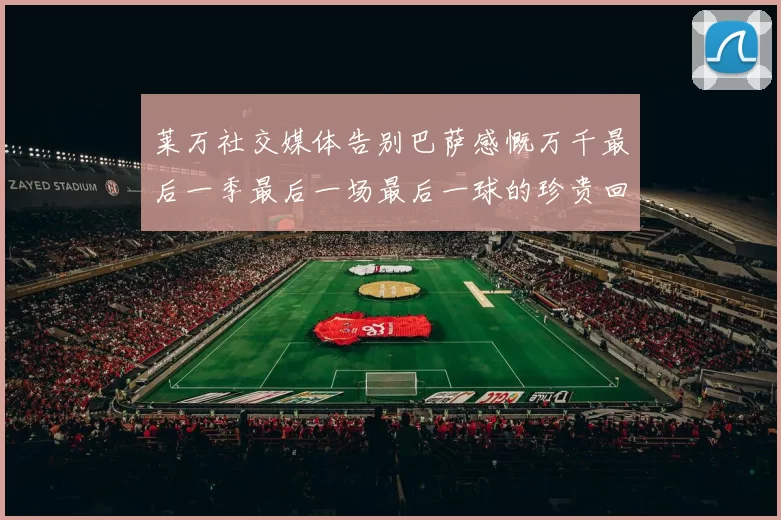 莱万社交媒体告别巴萨感慨万千最后一季最后一场最后一球的珍贵回忆