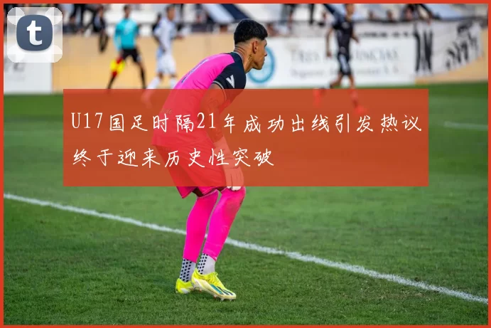 U17国足时隔21年成功出线引发热议终于迎来历史性突破