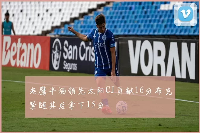 老鹰半场领先太阳CJ贡献16分布克紧随其后拿下15分